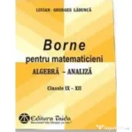 Borne pentru matematicieni. Algebra si Analiza, Clasele 9-12 - Georges-Lucian Ladunca